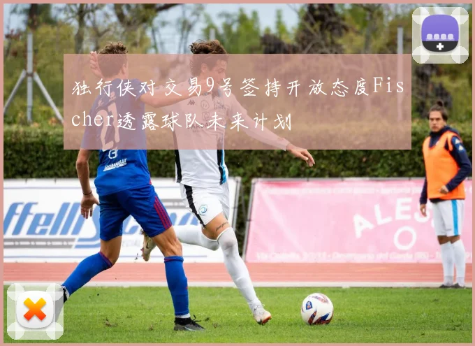 独行侠对交易9号签持开放态度Fischer透露球队未来计划