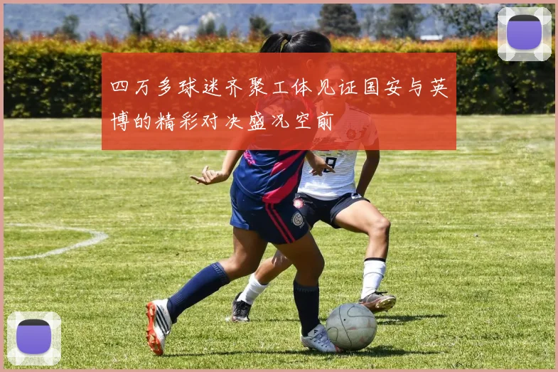 四万多球迷齐聚工体见证国安与英博的精彩对决盛况空前