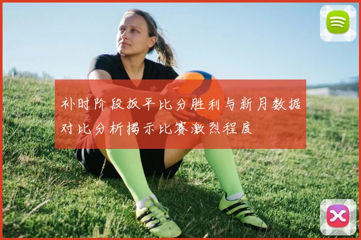 补时阶段扳平比分胜利与新月数据对比分析揭示比赛激烈程度
