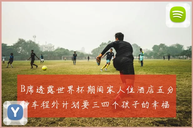 B席透露世界杯期间家人住酒店五分钟车程外计划要三四个孩子的幸福生活