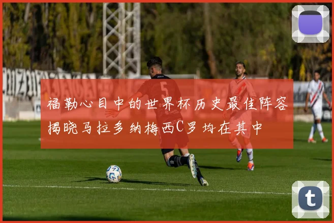 福勒心目中的世界杯历史最佳阵容揭晓马拉多纳梅西C罗均在其中