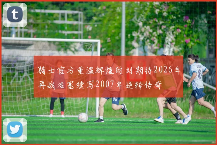 骑士官方重温辉煌时刻期待2026年再战活塞续写2007年逆转传奇
