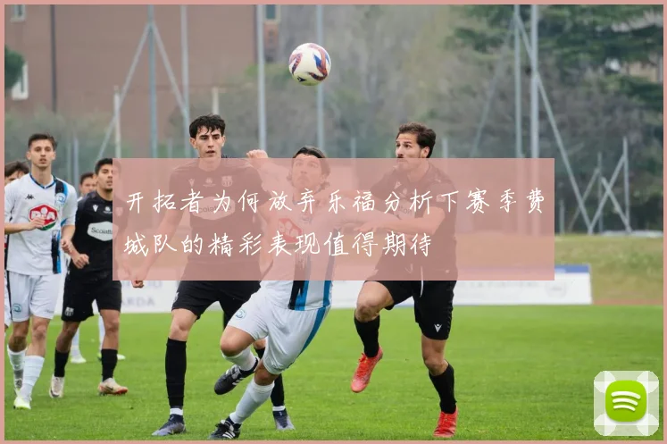 开拓者为何放弃乐福分析下赛季费城队的精彩表现值得期待