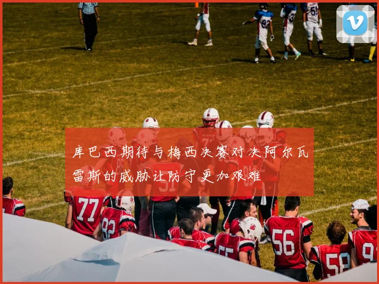 库巴西期待与梅西决赛对决阿尔瓦雷斯的威胁让防守更加艰难