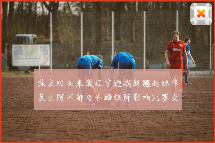 焦点对决来袭辽宁迎战新疆赵继伟复出阿不都与齐麟缺阵影响比赛走势