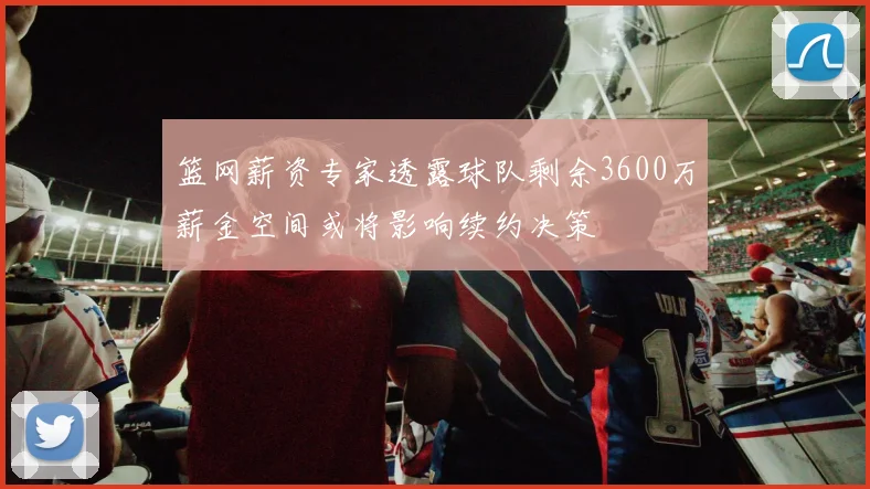 篮网薪资专家透露球队剩余3600万薪金空间或将影响续约决策