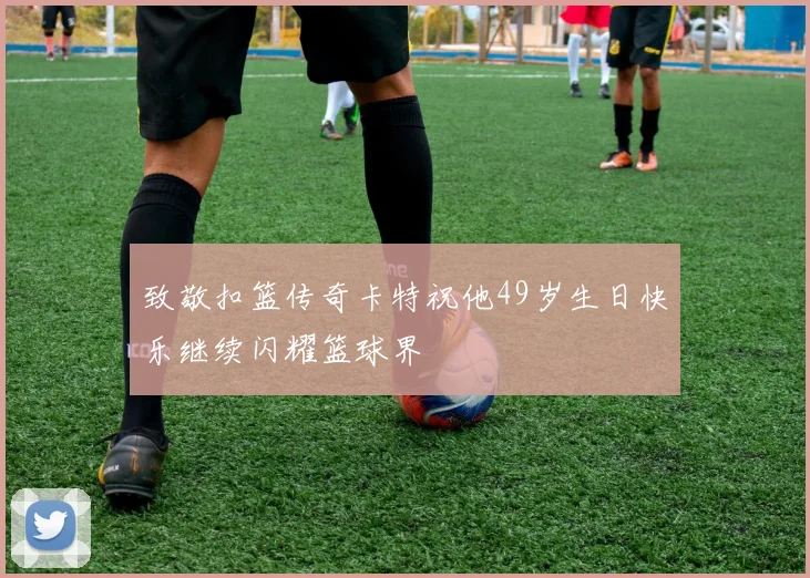 致敬扣篮传奇卡特祝他49岁生日快乐继续闪耀篮球界