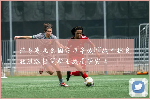 热身赛北京国安与华城FC战平林良铭进球拉莫斯出战展现实力