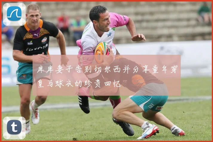 库库妻子告别切尔西并分享童年穿皇马球衣的珍贵回忆