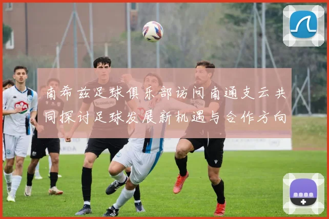 南希兹足球俱乐部访问南通支云共同探讨足球发展新机遇与合作方向