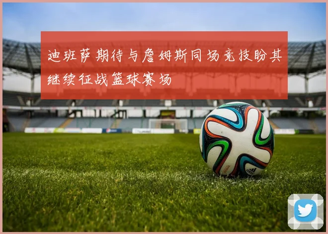 迪班萨期待与詹姆斯同场竞技盼其继续征战篮球赛场