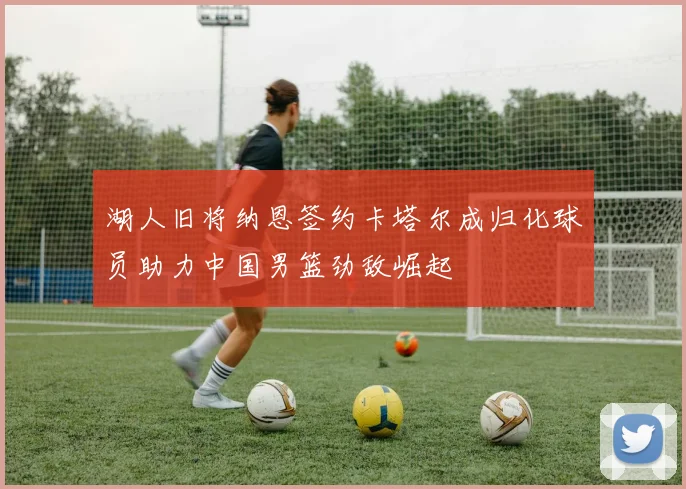 湖人旧将纳恩签约卡塔尔成归化球员助力中国男篮劲敌崛起