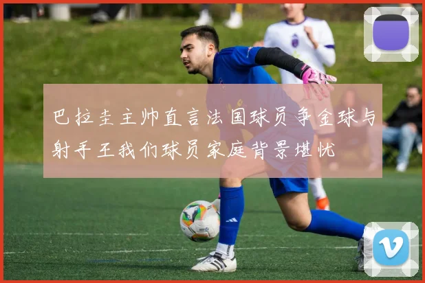 巴拉圭主帅直言法国球员争金球与射手王我们球员家庭背景堪忧
