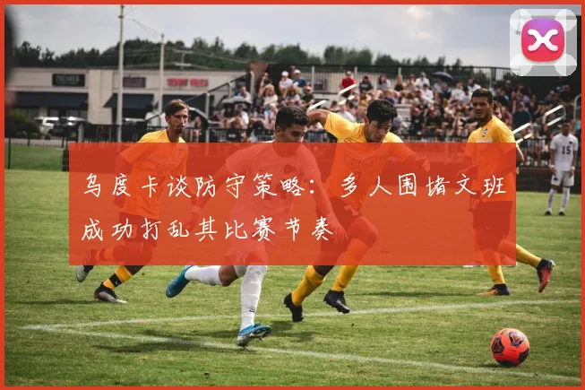 乌度卡谈防守策略：多人围堵文班成功打乱其比赛节奏