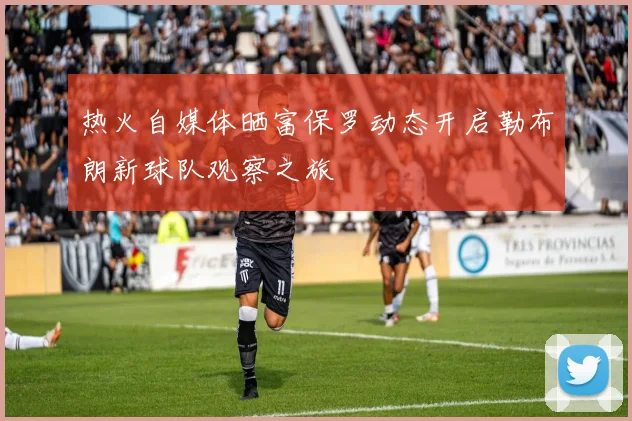 热火自媒体晒富保罗动态开启勒布朗新球队观察之旅