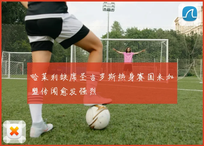 哈莱利缺席圣吉罗斯热身赛国米加盟传闻愈发强烈