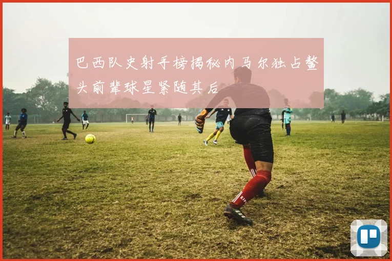 巴西队史射手榜揭秘内马尔独占鳌头前辈球星紧随其后