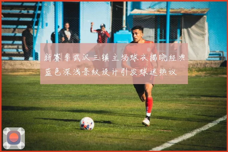 新赛季武汉三镇主场球衣揭晓经典蓝色深浅条纹设计引发球迷热议