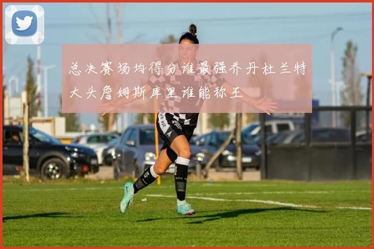 总决赛场均得分谁最强乔丹杜兰特大头詹姆斯库里谁能称王