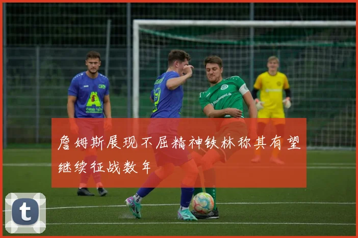 詹姆斯展现不屈精神铁林称其有望继续征战数年