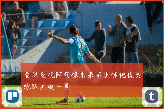 曼联重视阿玛德未来不出售他视为球队关键一员